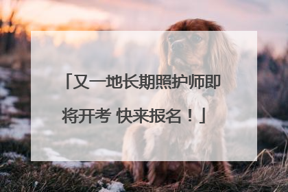 又一地长期照护师即将开考 快来报名！