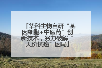 华科生物自研“基因细胞+中医药”创新技术，努力破解“天价抗癌”困局