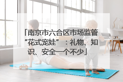 南京市六合区市场监管“花式宠娃”：礼物、知识、安全一个不少