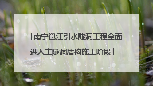南宁邕江引水隧洞工程全面进入主隧洞盾构施工阶段