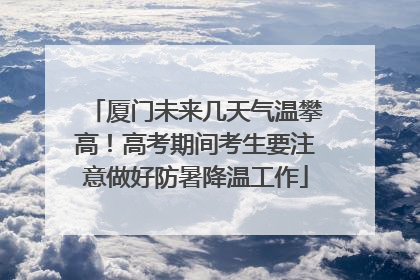 厦门未来几天气温攀高！高考期间考生要注意做好防暑降温工作