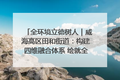 全环境立德树人｜威海高区田和街道：构建四维融合体系 绘就全环境立德树人新画卷