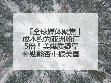 全球媒体聚焦丨成本约为亚洲船厂5倍！美媒质疑靠补贴能否重振美国造船业