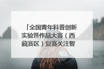 全国青年科普创新实验暨作品大赛（西藏赛区）复赛关注智慧环保等主题