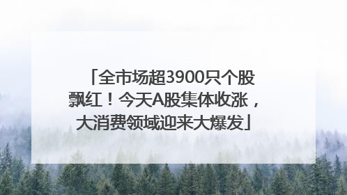 全市场超3900只个股飘红！今天A股集体收涨，大消费领域迎来大爆发