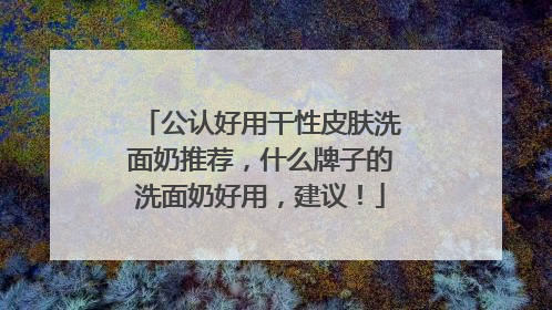公认好用干性皮肤洗面奶推荐，什么牌子的洗面奶好用，建议！