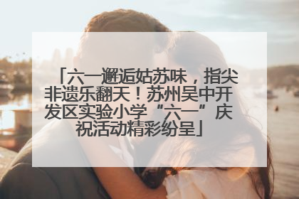 六一邂逅姑苏味，指尖非遗乐翻天！苏州吴中开发区实验小学“六一”庆祝活动精彩纷呈