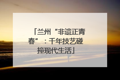 兰州“非遗正青春”：千年技艺碰撞现代生活