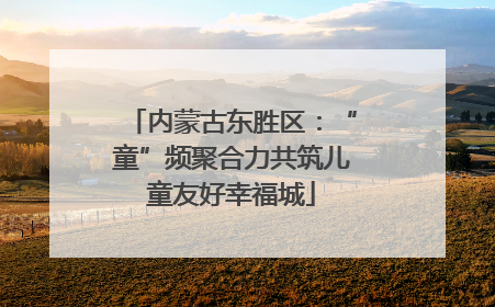 内蒙古东胜区：“童”频聚合力共筑儿童友好幸福城
