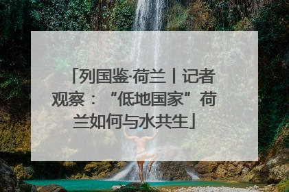 列国鉴·荷兰丨记者观察：“低地国家”荷兰如何与水共生