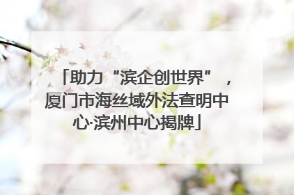 助力“滨企创世界”，厦门市海丝域外法查明中心·滨州中心揭牌