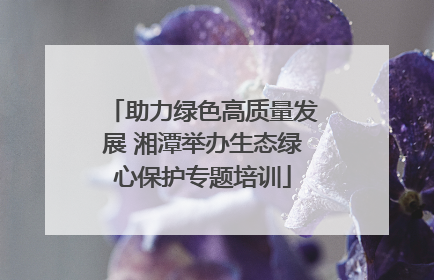 助力绿色高质量发展 湘潭举办生态绿心保护专题培训