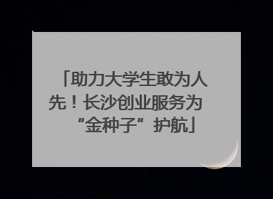 助力大学生敢为人先！长沙创业服务为“金种子”护航