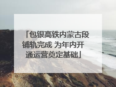 包银高铁内蒙古段铺轨完成 为年内开通运营奠定基础