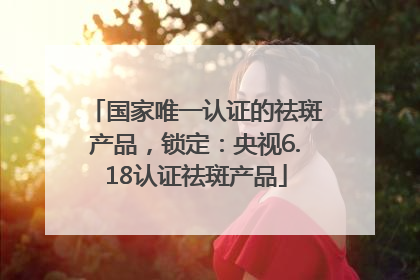 国家唯一认证的祛斑产品，锁定：央视6.18认证祛斑产品