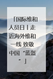 国际维和人员日丨走近海外维和一线 致敬中国“蓝盔”