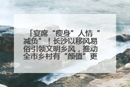 宴席“瘦身”人情“减负”！长沙以移风易俗引领文明乡风，推动全市乡村有“颜值”更显“气质”