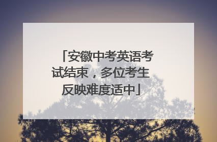 安徽中考英语考试结束，多位考生反映难度适中