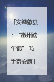 安徽歙县：“徽州端午锦” 巧手寄安康