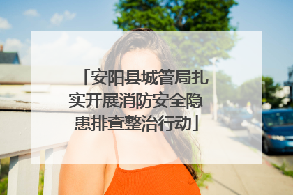 安阳县城管局扎实开展消防安全隐患排查整治行动