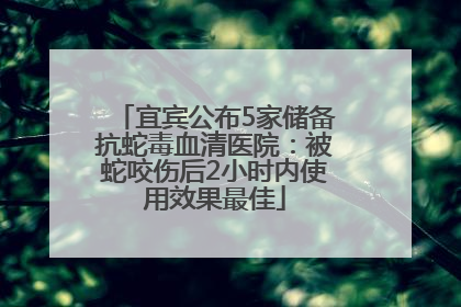 宜宾公布5家储备抗蛇毒血清医院：被蛇咬伤后2小时内使用效果最佳