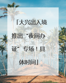 大兴出入境推出“夜间办证”专场！具体时间