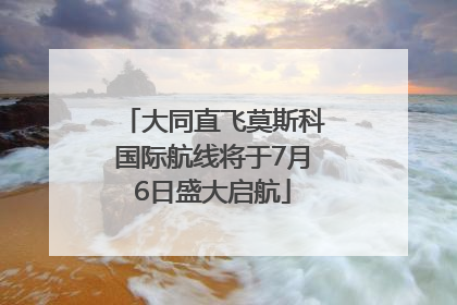 大同直飞莫斯科国际航线将于7月6日盛大启航