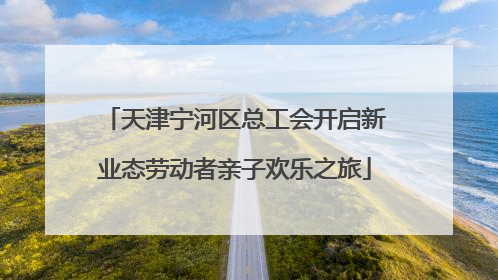 天津宁河区总工会开启新业态劳动者亲子欢乐之旅