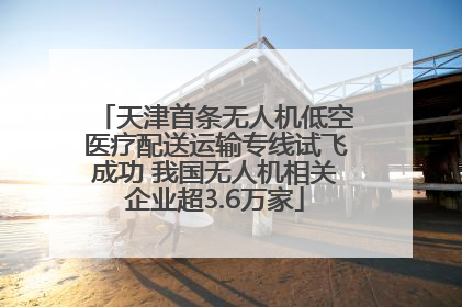 天津首条无人机低空医疗配送运输专线试飞成功 我国无人机相关企业超3.6万家