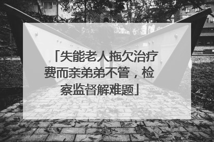 失能老人拖欠治疗费而亲弟弟不管，检察监督解难题
