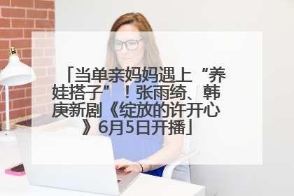 当单亲妈妈遇上“养娃搭子”！张雨绮、韩庚新剧《绽放的许开心》6月5日开播