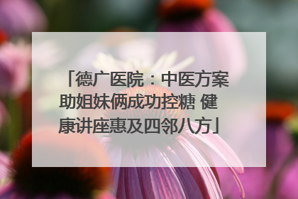 德广医院：中医方案助姐妹俩成功控糖 健康讲座惠及四邻八方