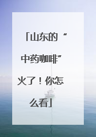山东的“中药咖啡”火了！你怎么看