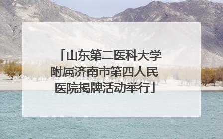 山东第二医科大学附属济南市第四人民医院揭牌活动举行