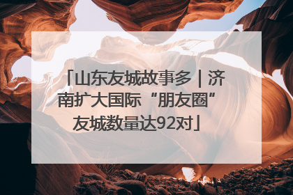 山东友城故事多｜济南扩大国际“朋友圈”友城数量达92对