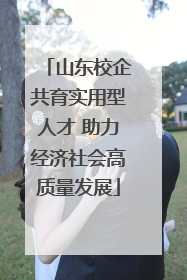 山东校企共育实用型人才 助力经济社会高质量发展