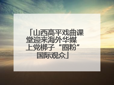 山西高平戏曲课堂迎来海外华媒 上党梆子“圈粉”国际观众