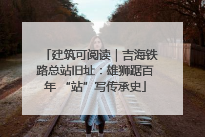 建筑可阅读｜吉海铁路总站旧址：雄狮踞百年 “站”写传承史