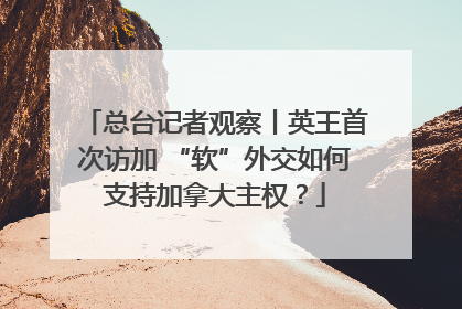 总台记者观察丨英王首次访加 “软”外交如何支持加拿大主权？