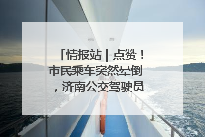 情报站｜点赞！市民乘车突然晕倒，济南公交驾驶员和乘客热心相助