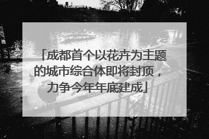 成都首个以花卉为主题的城市综合体即将封顶，力争今年年底建成