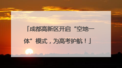 成都高新区开启“空地一体”模式，为高考护航！