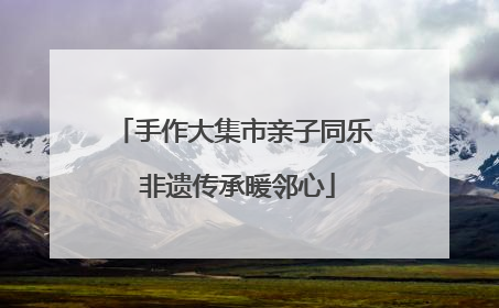 手作大集市亲子同乐 非遗传承暖邻心