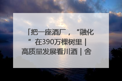 把一座酒厂，“融化”在390万棵树里｜高质量发展看川酒｜舍得酒｜舍得酒业｜舍得老酒｜沱牌酒