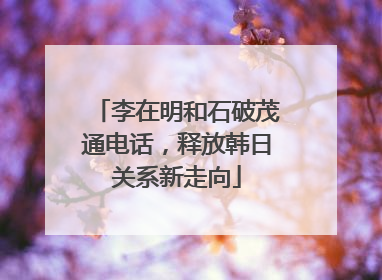 李在明和石破茂通电话，释放韩日关系新走向
