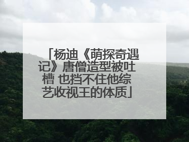 杨迪《萌探奇遇记》唐僧造型被吐槽 也挡不住他综艺收视王的体质
