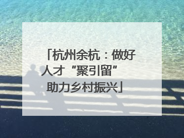 杭州余杭：做好人才“聚引留” 助力乡村振兴