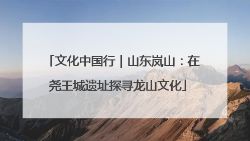 文化中国行｜山东岚山：在尧王城遗址探寻龙山文化