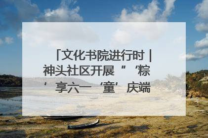 文化书院进行时｜神头社区开展“‘粽’享六一‘童’庆端午”主题系列活动