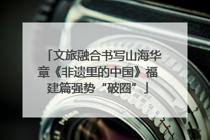 文旅融合书写山海华章《非遗里的中国》福建篇强势“破圈”